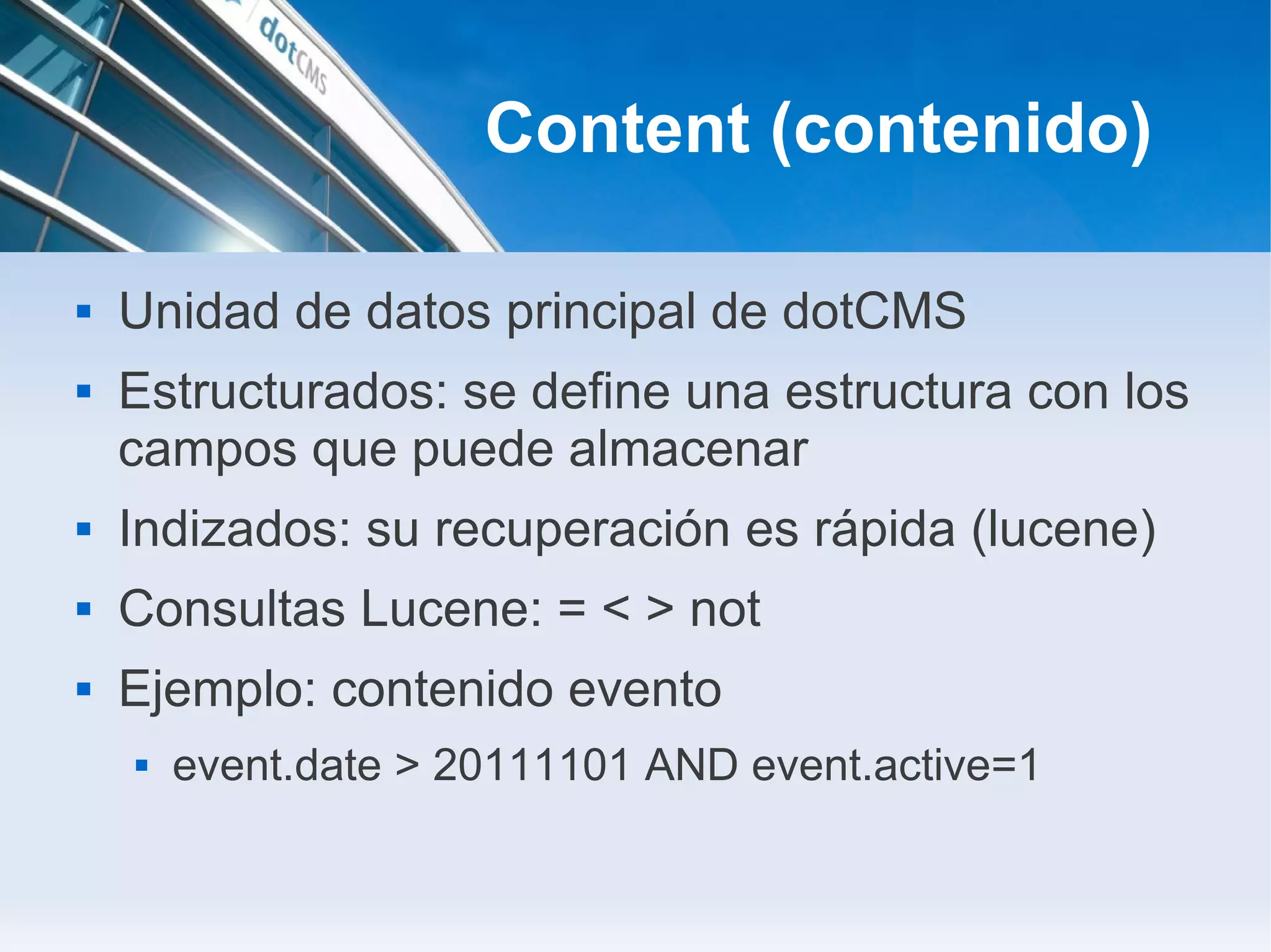 Content (contenido)

   Unidad de datos principal de dotCMS
   Estructurados: se define una estructura con los
    campos que puede almacenar
   Indizados: su recuperación es rápida (lucene)
   Consultas Lucene: = < > not
   Ejemplo: contenido evento
       event.date > 20111101 AND event.active=1
 