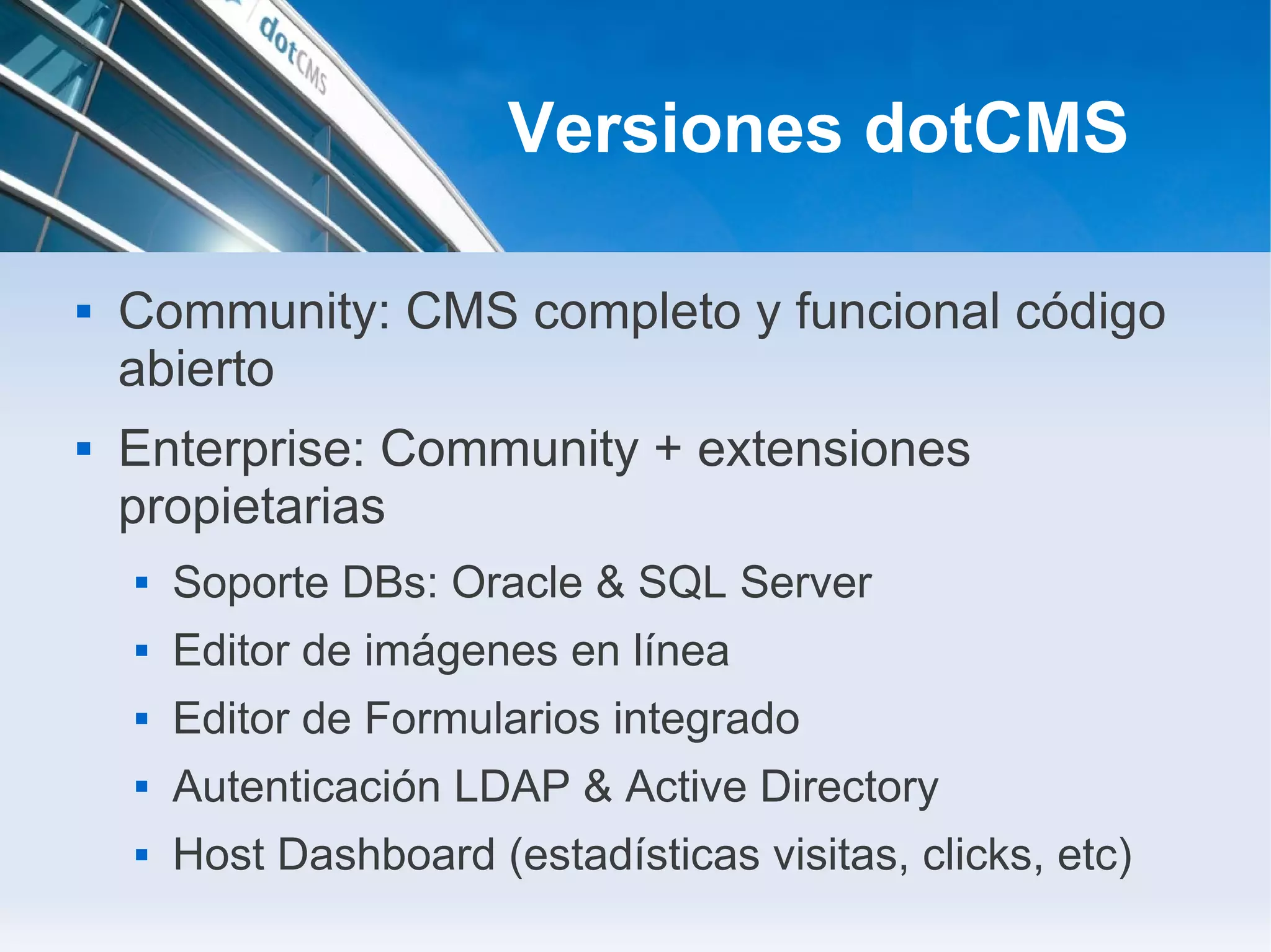 Versiones dotCMS

   Community: CMS completo y funcional código
    abierto
   Enterprise: Community + extensiones
    propietarias
       Soporte DBs: Oracle & SQL Server
       Editor de imágenes en línea
       Editor de Formularios integrado
       Autenticación LDAP & Active Directory
       Host Dashboard (estadísticas visitas, clicks, etc)
 