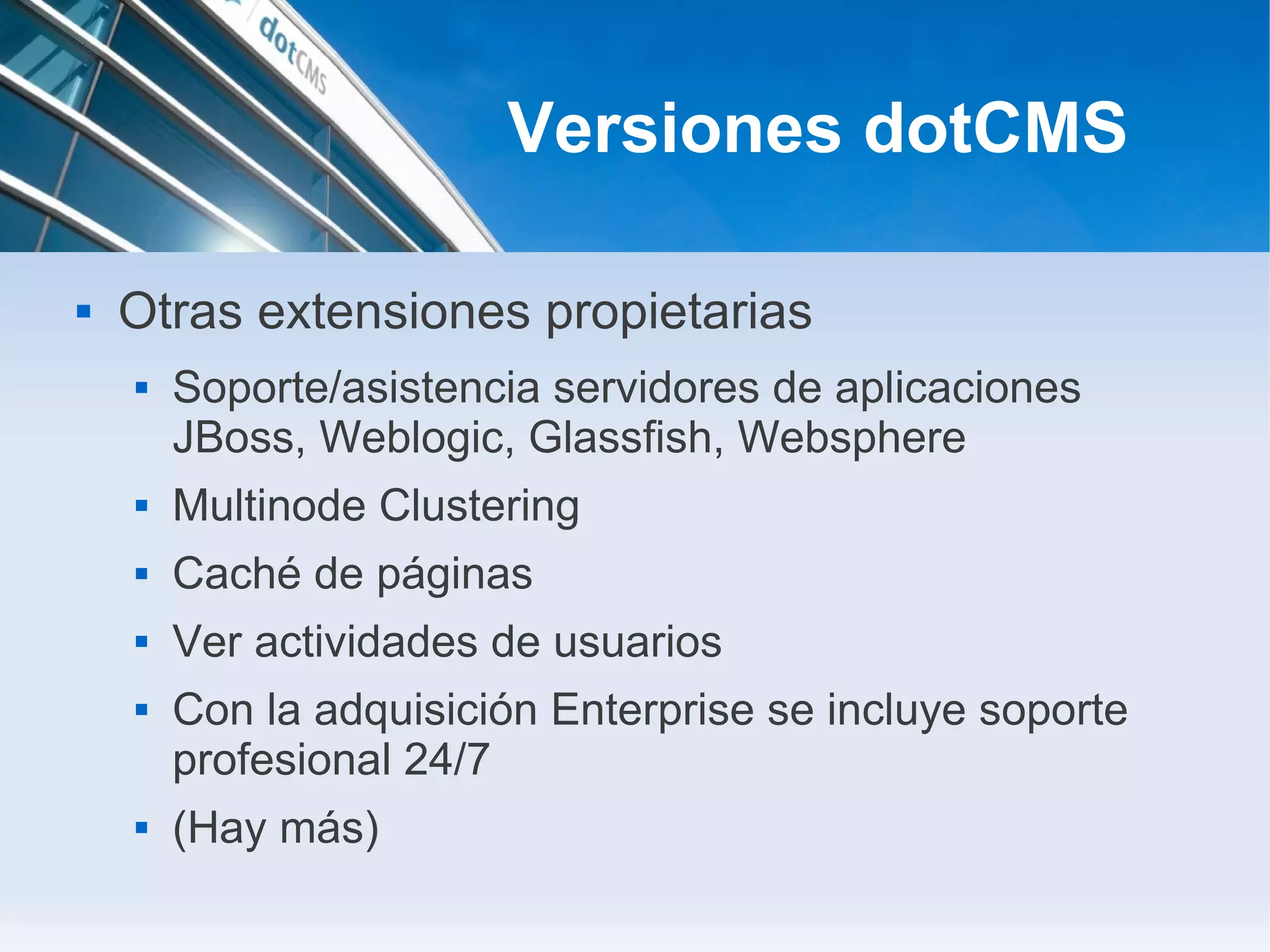 Versiones dotCMS

   Otras extensiones propietarias
       Soporte/asistencia servidores de aplicaciones
        JBoss, Weblogic, Glassfish, Websphere
       Multinode Clustering
       Caché de páginas
       Ver actividades de usuarios
       Con la adquisición Enterprise se incluye soporte
        profesional 24/7
       (Hay más)
 