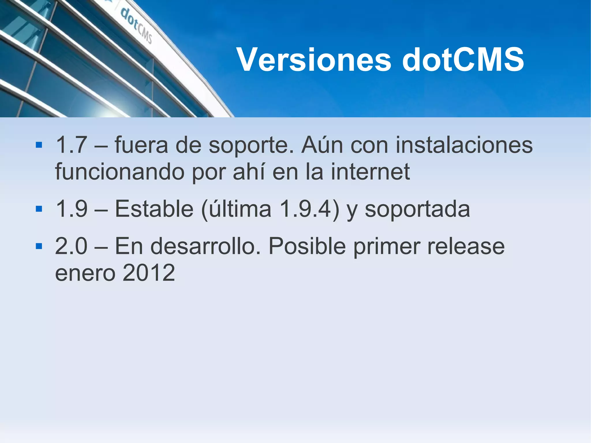 Versiones dotCMS

   1.7 – fuera de soporte. Aún con instalaciones
    funcionando por ahí en la internet
   1.9 – Estable (última 1.9.4) y soportada
   2.0 – En desarrollo. Posible primer release
    enero 2012
 