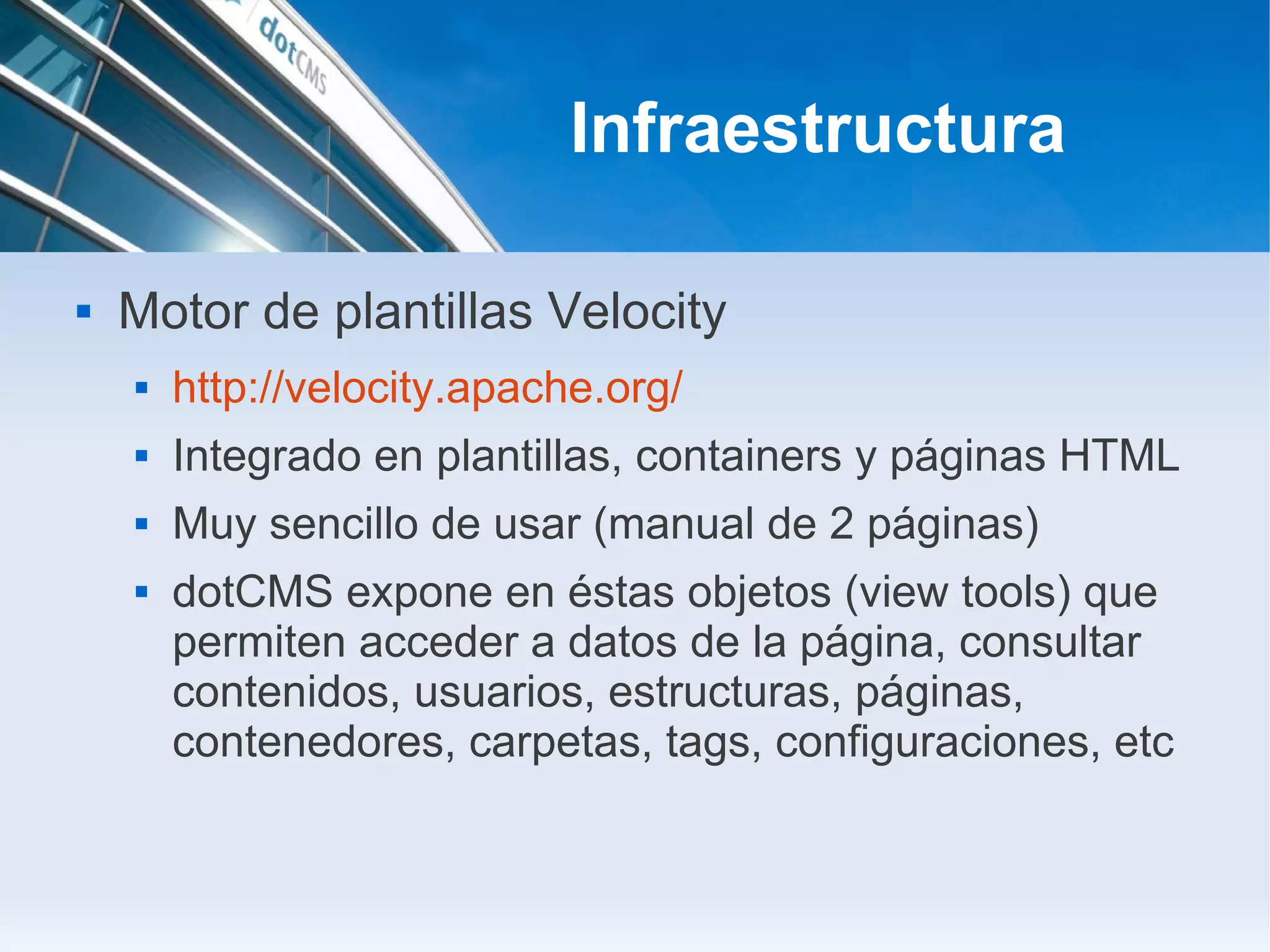 Infraestructura

   Motor de plantillas Velocity
       http://velocity.apache.org/
       Integrado en plantillas, containers y páginas HTML
       Muy sencillo de usar (manual de 2 páginas)
       dotCMS expone en éstas objetos (view tools) que
        permiten acceder a datos de la página, consultar
        contenidos, usuarios, estructuras, páginas,
        contenedores, carpetas, tags, configuraciones, etc
 