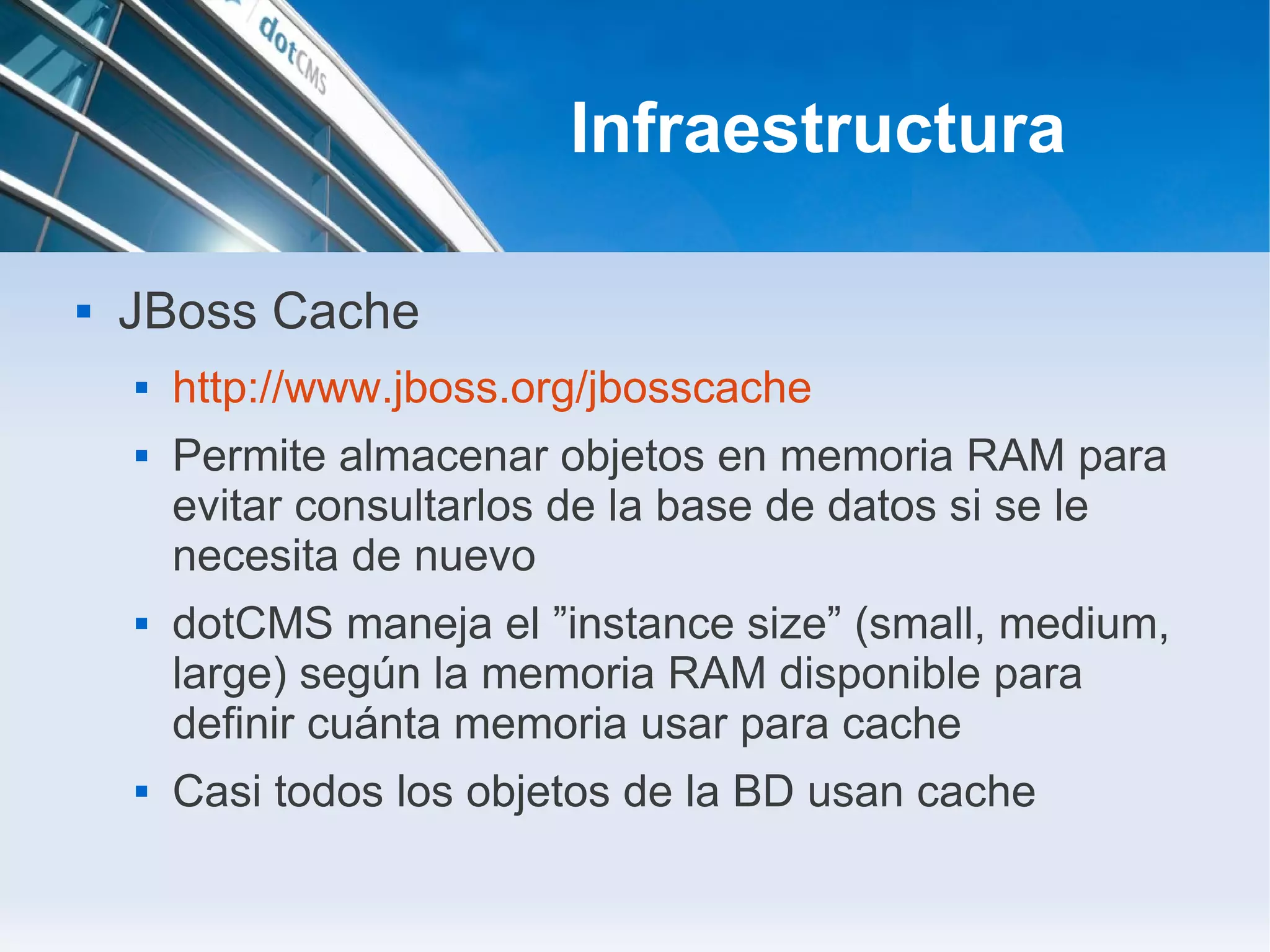 Infraestructura

   JBoss Cache
       http://www.jboss.org/jbosscache
       Permite almacenar objetos en memoria RAM para
        evitar consultarlos de la base de datos si se le
        necesita de nuevo
       dotCMS maneja el ”instance size” (small, medium,
        large) según la memoria RAM disponible para
        definir cuánta memoria usar para cache
       Casi todos los objetos de la BD usan cache
 