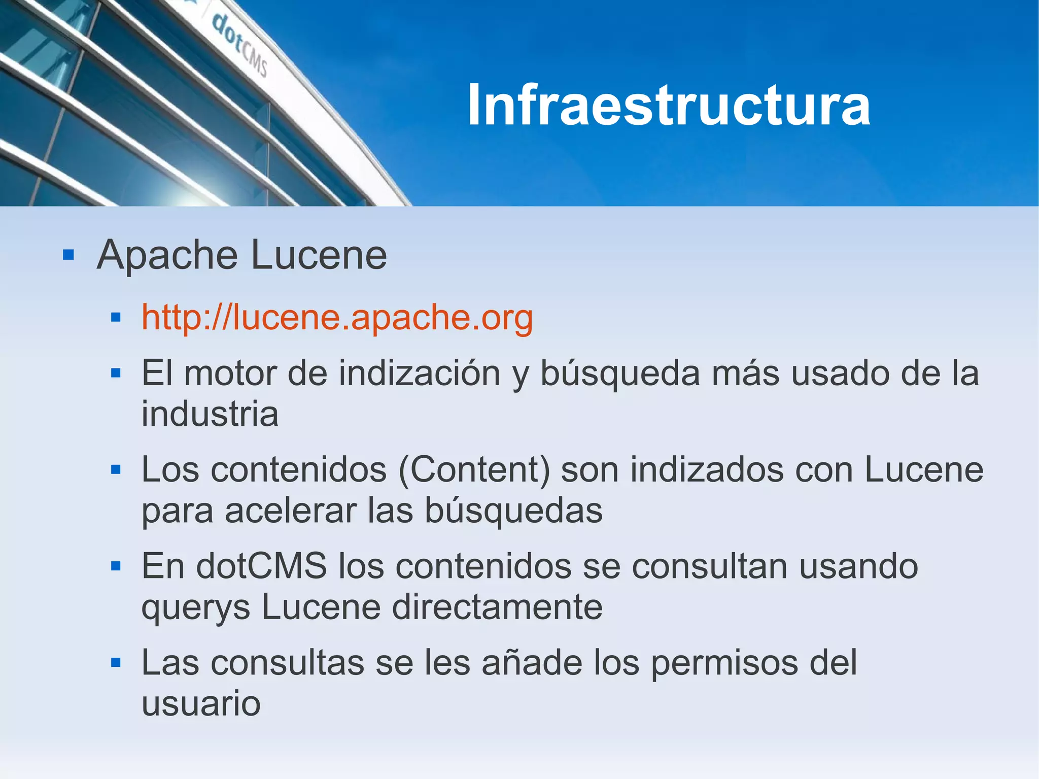 Infraestructura

   Apache Lucene
       http://lucene.apache.org
       El motor de indización y búsqueda más usado de la
        industria
       Los contenidos (Content) son indizados con Lucene
        para acelerar las búsquedas
       En dotCMS los contenidos se consultan usando
        querys Lucene directamente
       Las consultas se les añade los permisos del
        usuario
 