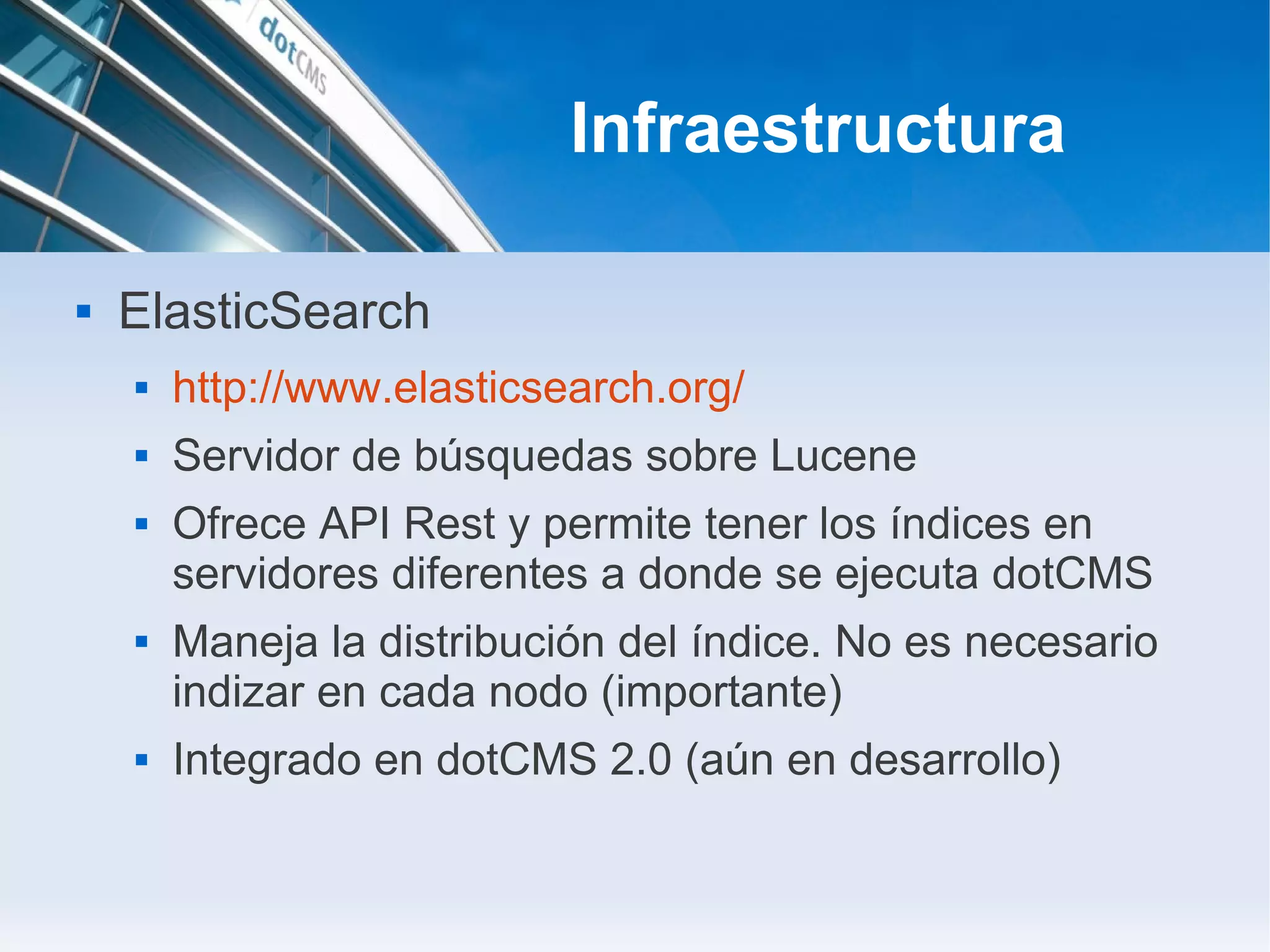 Infraestructura

   ElasticSearch
       http://www.elasticsearch.org/
       Servidor de búsquedas sobre Lucene
       Ofrece API Rest y permite tener los índices en
        servidores diferentes a donde se ejecuta dotCMS
       Maneja la distribución del índice. No es necesario
        indizar en cada nodo (importante)
       Integrado en dotCMS 2.0 (aún en desarrollo)
 