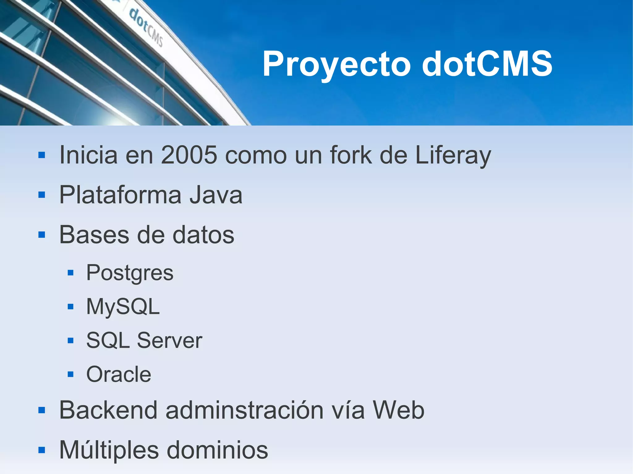 Proyecto dotCMS

   Inicia en 2005 como un fork de Liferay
   Plataforma Java
   Bases de datos
       Postgres
       MySQL
       SQL Server
       Oracle
   Backend adminstración vía Web
   Múltiples dominios
 