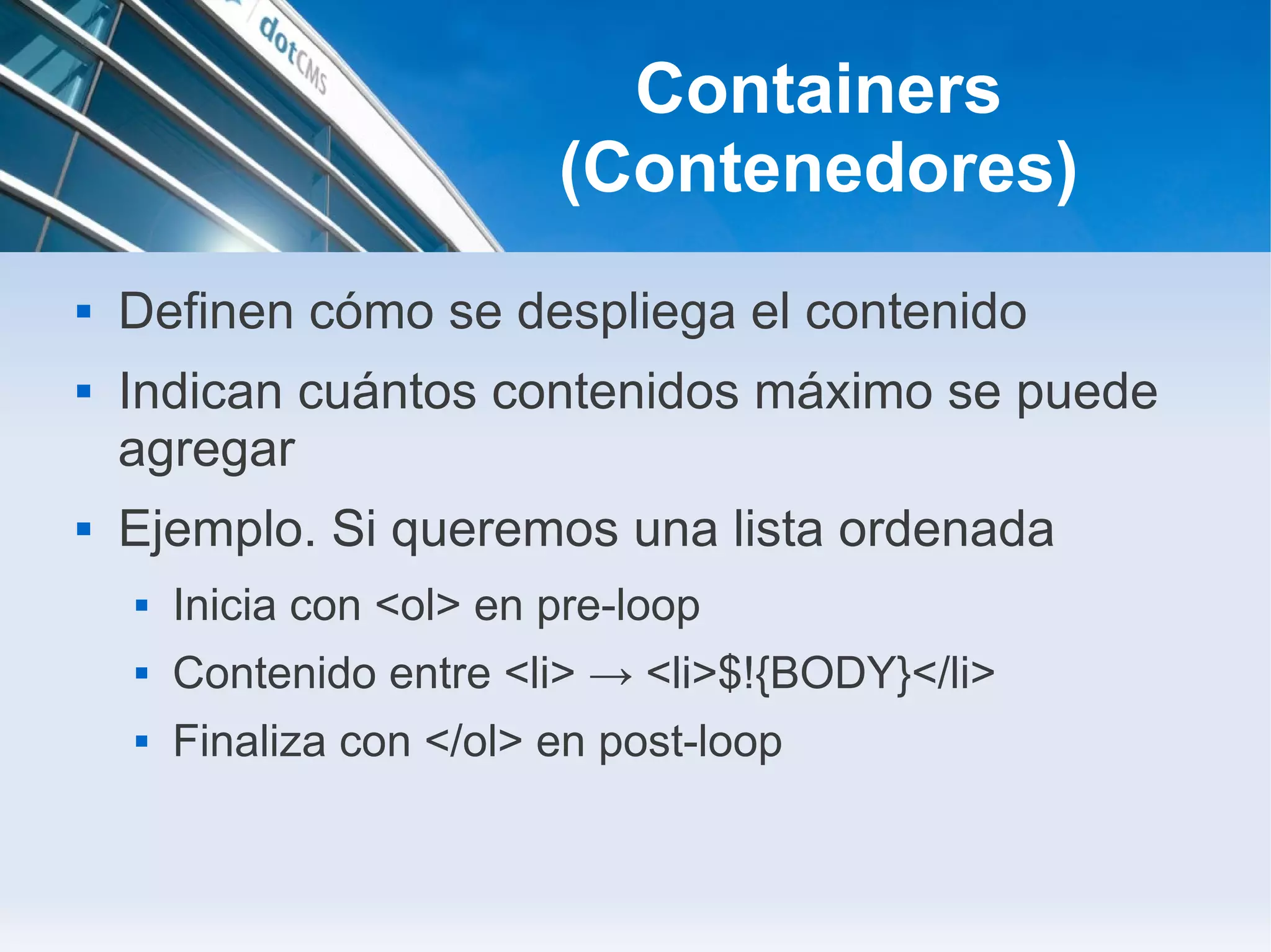 Containers
                           (Contenedores)
   Definen cómo se despliega el contenido
   Indican cuántos contenidos máximo se puede
    agregar
   Ejemplo. Si queremos una lista ordenada
       Inicia con <ol> en pre-loop
       Contenido entre <li> → <li>$!{BODY}</li>
       Finaliza con </ol> en post-loop
 