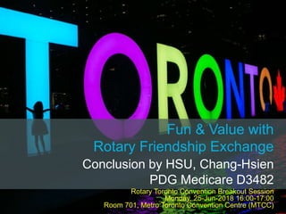 Fun & Value with
Rotary Friendship Exchange
Conclusion by HSU, Chang-Hsien
PDG Medicare D3482
Rotary Toronto Convention Breakout Session
Monday, 25-Jun-2018 16:00-17:00
Room 701, Metro Toronto Convention Centre (MTCC)
 