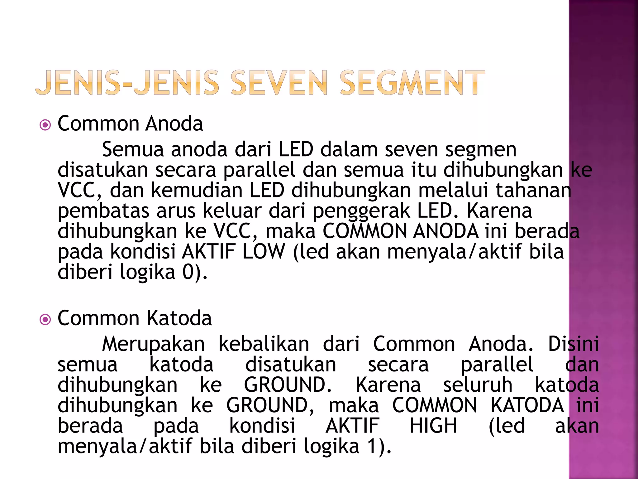 Common Anoda
Semua anoda dari LED dalam seven segmen
disatukan secara parallel dan semua itu dihubungkan ke
VCC, dan kemudian LED dihubungkan melalui tahanan
pembatas arus keluar dari penggerak LED. Karena
dihubungkan ke VCC, maka COMMON ANODA ini berada
pada kondisi AKTIF LOW (led akan menyala/aktif bila
diberi logika 0).
 Common Katoda
Merupakan kebalikan dari Common Anoda. Disini
semua katoda disatukan secara parallel dan
dihubungkan ke GROUND. Karena seluruh katoda
dihubungkan ke GROUND, maka COMMON KATODA ini
berada pada kondisi AKTIF HIGH (led akan
menyala/aktif bila diberi logika 1).
 