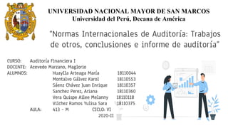 “Normas Internacionales de Auditoría: Trabajos
de otros, conclusiones e informe de auditoría”
CURSO: Auditoría Financiera I
DOCENTE: Acevedo Marzano, Maglorio
ALUMNOS: Huaylla Arteaga María 18110044
Montalvo Gálvez Karol 18110553
Sáenz Chávez Juan Enrique 18110357
Sanchez Perez, Ariana 18110360
Vera Quispe Ailee Melanny 18110118
Vilchez Ramos Yulisa Sara 18110375
AULA: 413 – M CICLO: VI
2020-II
UNIVERSIDAD NACIONAL MAYOR DE SAN MARCOS
Universidad del Perú, Decana de América
 