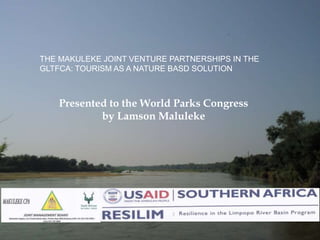 Presented to the World Parks Congress
by Lamson Maluleke
THE MAKULEKE JOINT VENTURE PARTNERSHIPS IN THE
GLTFCA: TOURISM AS A NATURE BASD SOLUTION
 