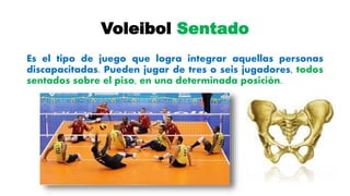Voleibol Sentado
Es el tipo de juego que logra integrar aquellas personas
discapacitadas. Pueden jugar de tres o seis jugadores, todos
sentados sobre el piso, en una determinada posición.
 
