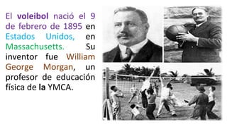 El voleibol nació el 9
de febrero de 1895 en
Estados Unidos, en
Massachusetts. Su
inventor fue William
George Morgan, un
profesor de educación
física de la YMCA.
 