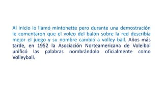 Al inicio lo llamó mintonette pero durante una demostración
le comentaron que el voleo del balón sobre la red describía
mejor el juego y su nombre cambió a volley ball. Años más
tarde, en 1952 la Asociación Norteamericana de Voleibol
unificó las palabras nombrándolo oficialmente como
Volleyball.
 