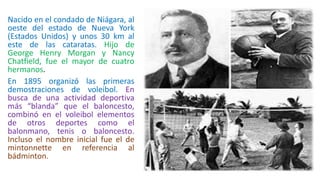 Nacido en el condado de Niágara, al
oeste del estado de Nueva York
(Estados Unidos) y unos 30 km al
este de las cataratas. Hijo de
George Henry Morgan y Nancy
Chatfield, fue el mayor de cuatro
hermanos.
En 1895 organizó las primeras
demostraciones de voleibol. En
busca de una actividad deportiva
más “blanda” que el baloncesto,
combinó en el voleibol elementos
de otros deportes como el
balonmano, tenis o baloncesto.
Incluso el nombre inicial fue el de
mintonnette en referencia al
bádminton.
 