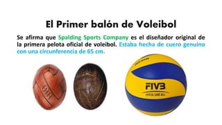 El Primer balón de Voleibol
Se afirma que Spalding Sports Company es el diseñador original de
la primera pelota oficial de voleibol. Estaba hecha de cuero genuino
con una circunferencia de 65 cm.
 