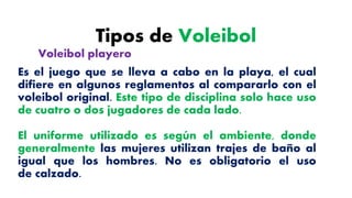 Tipos de Voleibol
Es el juego que se lleva a cabo en la playa, el cual
difiere en algunos reglamentos al compararlo con el
voleibol original. Este tipo de disciplina solo hace uso
de cuatro o dos jugadores de cada lado.
El uniforme utilizado es según el ambiente, donde
generalmente las mujeres utilizan trajes de baño al
igual que los hombres. No es obligatorio el uso
de calzado.
Voleibol playero
 
