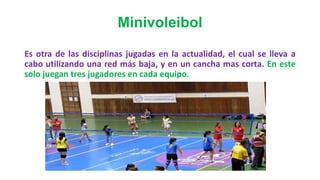 Minivoleibol
Es otra de las disciplinas jugadas en la actualidad, el cual se lleva a
cabo utilizando una red más baja, y en un cancha mas corta. En este
solo juegan tres jugadores en cada equipo.
 