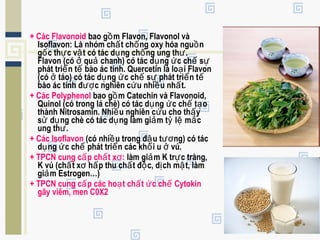 + Các Flavonoid bao g m Flavon, Flavonol vàồ
Isoflavon: Là nhóm ch t ch ng oxy hóa ngu nấ ố ồ
g c th c v t có tác d ng ch ng ung th .ố ự ậ ụ ố ư
Flavon (có qu chanh) có tác d ng c ch sở ả ụ ứ ế ự
phát tri n t bào ác tính. Quercetin là lo i Flavonể ế ạ
(có táo) có tác d ng c ch s phát tri n tở ụ ứ ế ự ể ế
bào ác tính đ c nghiên c u nhi u nh t.ượ ứ ề ấ
+ Các Polyphenol bao g m Catechin và Flavonoid,ồ
Quinol (có trong lá chè) có tác d ng c ch t oụ ứ ế ạ
thành Nitrosamin. Nhi u nghiên c u cho th yề ứ ấ
s d ng chè có tác d ng làm gi m t l m cử ụ ụ ả ỷ ệ ắ
ung th .ư
+ Các Isoflavon (có nhi u trong đ u t ng) có tácề ậ ươ
d ng c ch phát tri n các kh i u vú.ụ ứ ế ể ố ở
+ TPCN cung c p ch t x :ấ ấ ơ làm gi m K tr c tràng,ả ự
K vú (ch t x h p thu ch t đ c, d ch m t, làmấ ơ ấ ấ ộ ị ậ
gi m Estrogen…)ả
+ TPCN cung c p các ho t ch t c ch Cytokinấ ạ ấ ứ ế
gây viêm, men C0X2
 