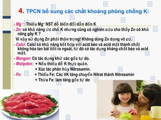 4. TPCN bổ sung các chất khoáng phòng chống K:
- Mg ++
: Thi u Mgế ++
NST d bi n đ i d n đ n Kễ ế ổ ẫ ế
- Zn: có kh năng c ch K nh ng cũng có nghiên c u cho th y Zn có khả ứ ế ư ứ ấ ả
năng gây K ?
Vì v y s d ng Zn ph i th n tr ng! Không dùng Zn d ng vô c .ậ ử ụ ả ậ ọ ạ ơ
- Calci: Calci có kh năng k t h p v i acid béo và acid m t thành ch tả ế ợ ớ ậ ấ
không hòa tan bài ti t ra ngoài, t đó có tác d ng kháng ch t béo và acidế ừ ụ ấ
m t.ậ
- Mangan: Có tác d ng kh các g c t do.ụ ử ố ự
- Molipden: + N u thi u d K th c qu n.ế ế ễ ự ả
+ Xúc tác phân h y Nitrosamin.ủ
- Fe: + Thi u Fe: Các VK tăng chuy n Nitrat thành Nitrosaminế ể
+ Th a Fe: làm tăng g c t doừ ố ự
 