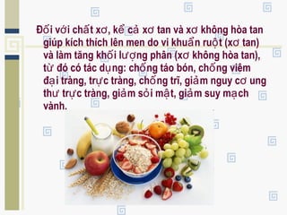 Đ i v i ch t x , k c x tan và x không hòa tanố ớ ấ ơ ể ả ơ ơ
giúp kích thích lên men do vi khu n ru t (x tan)ẩ ộ ơ
và làm tăng kh i l ng phân (x không hòa tan),ố ượ ơ
t đó có tác d ng: ch ng táo bón, ch ng viêmừ ụ ố ố
đ i tràng, tr c tràng, ch ng trĩ, gi m nguy c ungạ ự ố ả ơ
th tr c tràng, gi m s i m t, gi m suy m chư ự ả ỏ ậ ả ạ
vành.
 
