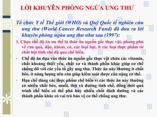 LỜI KHUYÊN PHÒNG NGỪA UNG THƯ
Tổ chức Y tế Thế giới (WHO) và Quỹ Quốc tế nghiên cứu
ung thư (World Cancer Research Fund) đã dưa ra lời
khuyên phòng ngừa ung thư như sau (1997):
1. Chọn chế độ ăn ưu thế là thức ăn nguồn gốc thực vật, phong phú
về rau quả, đậu, khoai, củ, các loại hạt, ít các loại thực phẩm từ
chất bột tinh chế đã qua chế biến.
- Chế độ ăn dựa vào thức ăn nguồn gốc thực vật chứa các vitamin,
chất khoáng thiết yếu, chất xơ và thành phần khác giúp cơ chế
chống đỡ với các yếu tố gây ung thư. Thức ăn này thường ít chất
béo, ít năng lượng nên còn giúp kiểm soát được cân nặng cơ thể.
- Hạn chế dùng các thực phẩm chế biến vì các thức ăn này thường
có nhiều chất béo, muối, thịt và đường tinh chế, đồng thời quá
trình chế biến có thể phá hủy nhiều chất dinh dưỡng và các
thành phần khác có vai trò bảo vệ cơ thể chống ung thư.
 