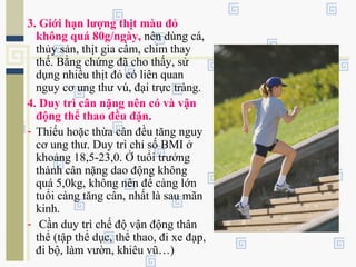 3. Giới hạn lượng thịt màu đỏ
không quá 80g/ngày, nên dùng cá,
thủy sản, thịt gia cầm, chim thay
thế. Bằng chứng đã cho thấy, sử
dụng nhiều thịt đỏ có liên quan
nguy cơ ung thư vú, đại trực tràng.
4. Duy trì cân nặng nên có và vận
động thể thao đều đặn.
- Thiếu hoặc thừa cân đều tăng nguy
cơ ung thư. Duy trì chỉ số BMI ở
khoảng 18,5-23,0. Ở tuổi trưởng
thành cân nặng dao động không
quá 5,0kg, không nên để càng lớn
tuổi càng tăng cân, nhất là sau mãn
kinh.
- Cần duy trì chế độ vận động thân
thể (tập thể dục, thể thao, đi xe đạp,
đi bộ, làm vườn, khiêu vũ…)
 