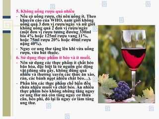 5. Không uống rượu quá nhiều
- Nếu có uống rượu, chỉ nên uống ít. Theo
khuyến cáo của WHO, nam giới không
uống quá 3 đơn vị rượu/ngày và nữ giới
không uống quá 2 đơn vị rượu/ngày
(một đơn vị rượu tương đương 330ml
bia 4% hoặc 125ml rượu vang 11%,
hoặc 75ml rượu 20% hoặc 40ml rượu
nặng 40%).
- Nguy cơ ung thư tăng lên khi vừa uống
rượu, vừa hút thuốc.
6. Sử dụng thực phẩm ít béo và ít muối.
- Nên sử dụng các thực phẩm ít chất béo
bão hòa, đặc biệt là từ nguồn gốc động
vật (dùng sữa gầy, không dùng quá
nhiều và thường xuyên các thức ăn xào,
rán, các bánh ngọt nhiều chất béo…).
- Phần lớn các thực phẩm chế biến đều
chứa nhiều muối và chất béo. Ăn nhiều
thực phẩm béo không những tăng nguy
cơ ung thư mà còn tăng nguy cơ thừa
cân, béo phì, đó lại là nguy cơ làm tăng
ung thư.
 