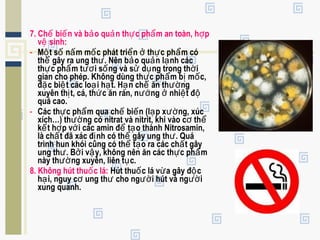 7. Ch bi n và b o qu n th c ph m an toàn, h pế ế ả ả ự ẩ ợ
v sinh:ệ
- M t s n m m c phát tri n th c ph m cóộ ố ấ ố ể ở ự ẩ
th gây ra ung th . Nên b o qu n l nh cácể ư ả ả ạ
th c ph m t i s ng và s d ng trong th iự ẩ ươ ố ử ụ ờ
gian cho phép. Không dùng th c ph m b m c,ự ẩ ị ố
đ c bi t các lo i h t. H n ch ăn th ngặ ệ ạ ạ ạ ế ườ
xuyên th t, cá, th c ăn rán, n ng nhi t đị ứ ướ ở ệ ộ
quá cao.
- Các th c ph m qua ch bi n (l p x ng, xúcự ẩ ế ế ạ ườ
xích…) th ng có nitrat và nitrit, khi vào c thườ ơ ể
k t h p v i các amin đ t o thành Nitrosamin,ế ợ ớ ể ạ
là ch t đã xác đ nh có th gây ung th . Quáấ ị ể ư
trình hun khói cũng có th t o ra các ch t gâyể ạ ấ
ung th . B i v y, không nên ăn các th c ph mư ở ậ ự ẩ
này th ng xuyên, liên t c.ườ ụ
8. Không hút thu c lá:ố Hút thu c lá v a gây đ cố ừ ộ
h i, nguy c ung th cho ng i hút và ng iạ ơ ư ườ ườ
xung quanh.
 