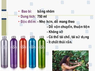 • Bao bì: b ng nhômằ
• Dung tích: 750 ml
• Đ c đi m:ặ ể - Nh h n, d mang theoẹ ơ ễ
- D v n chuy n, thu n ti nễ ậ ể ậ ệ
- Không vỡ
- Có th tái ch , tái s d ngể ế ử ụ
- Ít ch t th i r n.ấ ả ắ
 