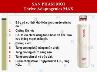 1. B o v c th kh i t n th ng do g c tả ệ ơ ể ỏ ổ ươ ố ự
do
2. Ch ng lão hóaố
3. C i thi n ch c năng tu n hoàn và tim. T oả ệ ứ ầ ạ
l u thông m ch máu t t.ư ạ ố
4. Ch ng viêm.ố
5. Tăng c ng kh năng mi n d ch.ườ ả ễ ị
6. Tăng c ng ch c năng não.ườ ứ
7. Tăng s c b n b và d o dai .ứ ề ỉ ẻ
8. Gi m cholesterol, Triglycerid và LDL, tăngả
HDL.
SẢN PHẨM MỚI
Thrive Adaptogenics MAX
 