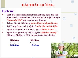 ĐÁI THÁO ĐƯỜNG:
Lịch sử:
• Bệnh Đái tháo đường là một trong những bệnh đầu tiên
được mô tả từ 1500 trước CN ở Ai-Cập với triệu chứng là
“tháo nước tiểu” quá lớn như một Siphon.
• Tại Ấn Độ: mô tả bệnh có nước tiểu ngọt như mật ong.
• Tại Trung Quốc: mô tả bệnh có nước tiểu thu hút kiến.
• Người Hy Lạp (năm 230 TCN) gọi là “Bệnh đi qua”.
• Người Hy Lạp (thế kỷ 1 SCN) gọi là “Đái tháo đường”
(Diabetes Mellitus – DM) với nguồn gốc tiếng Latin:
Diabetes Mellitus
ái tháoĐ ngĐườ
 