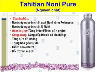 • Thành ph n:ầ
- N c ép nguyên ch t qu Noni vùng Polynesia.ướ ấ ả
- N c ép nguyên ch t lá Noniướ ấ
• Hàm l ng:ượ 72mg Iridoid/60 ml s n ph mả ẩ
• Công d ng:ụ Cung c p Iridoid có tác d ng:ấ ụ
- Tăng s c đ khángứ ề
- Trung hòa g c t doố ự
- Gi m cholesterolả
- H tr tim m chỗ ợ ạ
Tahitian Noni Pure
(Nguyên chất)
 