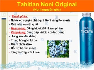 • Thành ph n:ầ
- N c ép nguyên ch t qu Noni vùng Polynesiaướ ấ ả
- Qu nho và vi t qu tả ệ ấ
• Hàm l ng:ượ 30mg Iridoid/60ml s n ph mả ẩ
• Công d ng:ụ Cung c p Iridoids có tác d ng:ấ ụ
- Tăng s c đ khángứ ề
- Trung hòa g c t doố ự
- Gi m cholesterolả
- H tr h tim m chỗ ợ ệ ạ
- Tăng c ng s c kh eườ ứ ỏ
Tahitian Noni PureTahitian Noni Original
(Noni nguyên gốc)
 