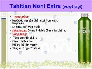 • Thành ph n:ầ
- N c ép nguyên ch t qu Noni vùngướ ấ ả
Polynesia.
- Lá ô liu, qu vi t qu tả ệ ấ
• Hàm l ng:ượ 60 mg Iridoid / 60ml s n ph m.ả ẩ
• Công d ng:ụ
- Tăng s c đ khángứ ề
- Gi m cholesterolả
- H tr h tim m chỗ ợ ệ ạ
- Tăng c ng s c kh eườ ứ ỏ
Tahitian Noni Extra (vượt trội)
 