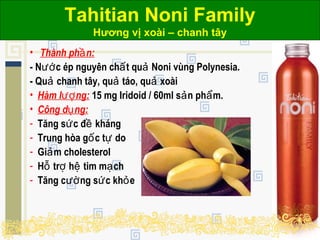 Tahitian Noni Family
Hương vị xoài – chanh tây
• Thành ph n:ầ
- N c ép nguyên ch t qu Noni vùng Polynesia.ướ ấ ả
- Qu chanh tây, qu táo, qu xoàiả ả ả
• Hàm l ng:ượ 15 mg Iridoid / 60ml s n ph m.ả ẩ
• Công d ng:ụ
- Tăng s c đ khángứ ề
- Trung hòa g c t doố ự
- Gi m cholesterolả
- H tr h tim m chỗ ợ ệ ạ
- Tăng c ng s c kh eườ ứ ỏ
 