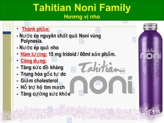 Tahitian Noni Family
Hương vị nho
• Thành ph n:ầ
- N c ép nguyên ch t qu Noni vùngướ ấ ả
Polynesia.
- N c ép qu nhoướ ả
• Hàm l ng:ượ 15 mg Iridoid / 60ml s n ph m.ả ẩ
• Công d ng:ụ
- Tăng s c đ khángứ ề
- Trung hòa g c t doố ự
- Gi m cholesterolả
- H tr h tim m chỗ ợ ệ ạ
- Tăng c ng s c kh eườ ứ ỏ
 