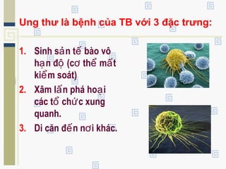 Ung thư là bệnh của TB với 3 đặc trưng:
1. Sinh s n t bào vôả ế
h n đ (c th m tạ ộ ơ ể ấ
ki m soát)ể
2. Xâm l n phá ho iấ ạ
các t ch c xungổ ứ
quanh.
3. Di căn đ n n i khác.ế ơ
 