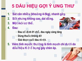 5 DẤU HIỆU GỢI Ý UNG THƯ
1. Sút cân nhi u (kho ng 4-5kg), nhanh g y.ề ả ầ
2. S t nh ng không cao, dai d ng.ố ư ẳ
3. M t m i c th .ệ ỏ ơ ể
4. Đau:
- Đau c đ nh 01 ch , đau ngày càng tăngố ị ỗ
- Dùng thu c không đố ỡ
- Giai đo n cu i đau rõ r t.ạ ố ệ
5. Viêm tĩnh m ch: th ng là tĩnh m ch chi d i doạ ườ ạ ướ
d u hi u K b ng gây chèn ép.ấ ệ ở ổ ụ
 