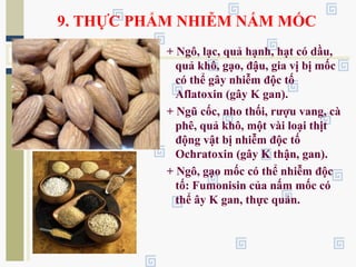 9. THỰC PHẨM NHIỄM NẤM MỐC
+ Ngô, lạc, quả hạnh, hạt có dầu,
quả khô, gạo, đậu, gia vị bị mốc
có thể gây nhiễm độc tố
Aflatoxin (gây K gan).
+ Ngũ cốc, nho thối, rượu vang, cà
phê, quả khô, một vài loại thịt
động vật bị nhiễm độc tố
Ochratoxin (gây K thận, gan).
+ Ngô, gạo mốc có thể nhiễm độc
tố: Fumonisin của nấm mốc có
thể ây K gan, thực quản.
 
