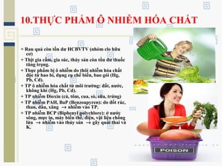 10.THỰC PHẨM Ô NHIỄM HÓA CHẤT
+ Rau quả còn tồn dư HCBVTV (nhóm clo hữu
cơ)
+ Thịt gia cầm, gia súc, thủy sản còn tồn dư thuốc
tăng trọng.
+ Thực phẩm bị ô nhiễm do thôi nhiễm hóa chất
độc từ bao bì, dụng cụ chế biến, bao gói (Hg,
Pb, Cd).
+ TP ô nhiễm hóa chất từ môi trường: đất, nước,
không khí (Hg, Pb, Cd).
+ TP nhiễm Dioxin (cá, tôm, cua, sò, sữa, trứng)
+ TP nhiễm PAH, BaP (Benzoapyren): do đốt rác,
than, dầu, xăng → nhiễm vào TP.
+ TP nhiễm BCP (Biphenyl polychlore): ở nước
sông, mực in, máy biến thế, điện, vật liệu chống
lửa → nhiễm vào thủy sản → gây quái thai và
K.
 