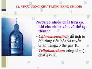 12. NƯỚC UỐNG KHỬ TRÙNG BẰNG CHLOR:
Nước có nhiều chất hữu cơ,
khi cho chlor vào, có thể tạo
thành:
- Chloroacetonitrit: dễ tích tụ
ở đường tiêu hóa và tuyến
Giáp trạng,có thể gây K.
- Trihalomethan: cũng là một
chất gây K.
 