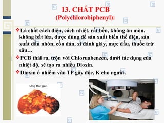 13. CHẤT PCB
(Polychlorobiphenyl):
Là chất cách điện, cách nhiệt, rất bền, không ăn mòn,
không bắt lửa, được dùng để sản xuất biến thế điện, sản
xuất dầu nhờn, cồn dán, xi đánh giày, mực dấu, thuốc trừ
sâu…
PCB thải ra, trộn với Chloruabenzen, dưới tác dụng của
nhiệt độ, sẽ tạo ra nhiều Dioxin.
Dioxin ô nhiễm vào TP gây độc, K cho người.
 