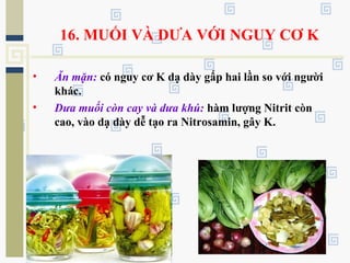 16. MUỐI VÀ DƯA VỚI NGUY CƠ K
• Ăn mặn: có nguy cơ K dạ dày gấp hai lần so với người
khác.
• Dưa muối còn cay và dưa khú: hàm lượng Nitrit còn
cao, vào dạ dày dễ tạo ra Nitrosamin, gây K.
 