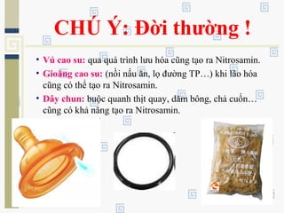 CHÚ Ý: Đời thường !
• Vú cao su: qua quá trình lưu hóa cũng tạo ra Nitrosamin.
• Gioăng cao su: (nồi nấu ăn, lọ đường TP…) khi lão hóa
cũng có thể tạo ra Nitrosamin.
• Dây chun: buộc quanh thịt quay, dăm bông, chả cuốn…
cũng có khả năng tạo ra Nitrosamin.
 