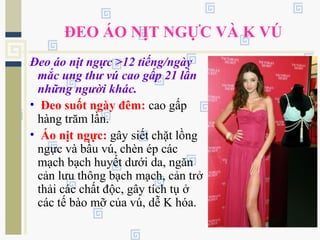 ĐEO ÁO NỊT NGỰC VÀ K VÚ
Đeo áo nịt ngực >12 tiếng/ngày
mắc ung thư vú cao gấp 21 lần
những người khác.
• Đeo suốt ngày đêm: cao gấp
hàng trăm lần.
• Áo nịt ngực: gây siết chặt lồng
ngực và bầu vú, chèn ép các
mạch bạch huyết dưới da, ngăn
cản lưu thông bạch mạch, cản trở
thải các chất độc, gây tích tụ ở
các tế bào mỡ của vú, dễ K hóa.
 
