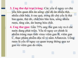 3. Ung thư đại trực tràng: Các yếu tố nguy cơ chủ
yếu liên quan đến ăn uống: chế độ ăn nhiều thịt,
nhiều chất béo, ít rau quả, trong đó chủ yếu là thịt
bảo quản, thịt đỏ, chất béo bão hòa, uống nhiều
rượu, tăng cân, dư lượng hóa chất.
4. Ung thư gan: Gần 75% ung thư gan xảy ra ở các
nước đang phát triển. Yếu tố nguy cơ chính là
nhiễm trùng mạn tính virus viêm gan B, viêm gan
C, thực phẩm nhiễm độc tố vi nấm Aflatoxin. Uống
rượu là yếu tố nguy cơ quan trọng thông qua xơ
gan và viêm gan do rượu.
 