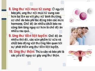 8. Ung th n i m c t cung:ư ộ ạ ử ng iỞ ườ
béo phì, ung th n i m c t cung caoư ộ ạ ử
h n ba l n so v i ph n bình th ng,ơ ầ ớ ụ ữ ườ
c ch do béo phì tác đ ng trên các m cơ ế ộ ứ
hormone. Ch đ ăn nhi u ch t béo noế ộ ề ấ
cũng làm tăng nguy c h n là ch đ ănơ ơ ế ộ
nhi u rau qu .ề ả
9. Ung th ti n li t tuy n:ư ề ệ ế Ch đ ănế ộ
nhi u th t đ , các s n ph m t s a vàề ị ỏ ả ẩ ừ ữ
ch t béo đ ng v t th ng liên quan t iấ ộ ậ ườ ớ
s phát tri n ung th ti n li t tuy n.ự ể ư ề ệ ế
10. Ung th th n:ư ậ Th a cân và béo phì làừ
các y u t nguy c gây ung th th n.ế ố ơ ư ậ
 
