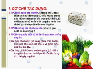 I. CƠ CHẾ TÁC DỤNG:
1. TPCN b sung các vitamin,ổ khoáng ch t, ho tấ ạ
ch t sinh h c làm tăng s c đ kháng khôngấ ọ ứ ề
đ c hi u và tăng s c đ kháng đ c hi u, tặ ệ ứ ề ặ ệ ừ
đó làm h n ch xu t hi n ung th ho c làmạ ế ấ ệ ư ặ
ch m quá trình phát tri n c a ung th .ậ ể ủ ư
2. TPCN ch ng các ch t oxy hóa,ố ấ b o v gen,ả ệ
AND, do đó ch ng Kố
3. TPCN cung c p m t s ch t có ho t tính ch ngấ ộ ố ấ ạ ố
ung th :ư
+ Các h p ch t Alkyl (có trong hành, t i): Có tácợ ấ ỏ
d ng c ch sinh các kh i u và gi m m cụ ứ ế ố ả ắ
ung th d dày.ư ạ
+ Các h p ch t h u c Isothiocyanat (có nhi uợ ấ ữ ơ ề
trong các lo i rau h b p c i): Có tác d ngạ ọ ắ ả ụ
c ch gây ung th .ứ ế ư
 