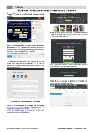3 TUTORIAL
Publicar un documento en Slideshare y Calameo
MATERIAL FOTOCOPIABLE / © Oxford University Press España, S. A. Tecnologías de la Información y la Comunicación 4.º ESO
Paso 6. Vemos el resultado de nuestra publi-
cación.
Paso 7. Compartimos la publicación de nues-
tro archivo. En la parte inferior se encuentra una
barra con tres botones para descargar el archivo,
valorarlo y para compartir en La Red.
La ventana de compartir nos ofrece el código
HTML para incrustar la presentación y la URL si
queremos difundirla por las redes sociales o por
correo electrónico.
Publicar un documento en Calameo
Paso 1. Accedemos a la Web de Calameo
http://inicia.oupe.es/tico4e3069. Presionamos el
botón de registro que se encuentra en la zona
superior derecha de la página.
Paso 2. Nos registramos en Calameo mediante
LinkedIn, Facebook, Google o con nuestra cuen-
ta de correo electrónico.
Tras confirmar nuestra cuenta de correo electró-
nico Calameo nos da la bienvenida.
Paso 3. Accedemos al panel de mando ha-
ciendo clic en el botón central.
 