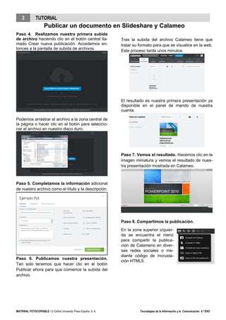 3 TUTORIAL
Publicar un documento en Slideshare y Calameo
MATERIAL FOTOCOPIABLE / © Oxford University Press España, S. A. Tecnologías de la Información y la Comunicación 4.º ESO
Paso 4. Realizamos nuestra primera subida
de archivo haciendo clic en el botón central lla-
mado Crear nueva publicación. Accedemos en-
tonces a la pantalla de subida de archivos.
Podemos arrastrar el archivo a la zona central de
la página o hacer clic en el botón para seleccio-
nar el archivo en nuestro disco duro.
Paso 5. Completamos la información adicional
de nuestro archivo como el título y la descripción.
Paso 6. Publicamos nuestra presentación.
Tan solo tenemos que hacer clic en el botón
Publicar ahora para que comience la subida del
archivo.
Tras la subida del archivo Calameo tiene que
tratar su formato para que se visualice en la web.
Este proceso tarda unos minutos.
El resultado es nuestra primera presentación ya
disponible en el panel de mando de nuestra
cuenta.
Paso 7. Vemos el resultado. Hacemos clic en la
imagen miniatura y vemos el resultado de nues-
tra presentación mostrada en Calameo.
Paso 8. Compartimos la publicación.
En la zona superior izquier-
da se encuentra el menú
para compartir la publica-
ción de Calameno en diver-
sas redes sociales o me-
diante código de incrusta-
ción HTML5.
 